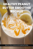 Healthy Peanut Butter Smoothie Recipes Cookbook: Blend Your Way to Wellness with Energizing Smoothie Recipe Ideas Packed with Peanut Power