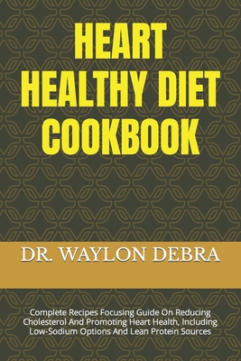 Heart Healthy Diet Cookbook: Complete Recipes Focusing Guide On Reducing Cholesterol And Promoting Heart Health, Including Low-Sodium Options And Lean Protein Sources - Debra, Waylon, Dr.