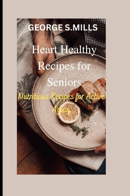 Heart Healthy Recipes for Seniors: Nutritious Recipes for Active Aging - Mills, George S