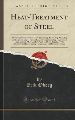 Heat-Treatment of Steel: A Comprehensive Treatise on the Hardening, Tempering, Annealing and Casehardening of Various Kinds of Steel, Including High-Speed, High-Carbon, Alloy and Low-Carbon Steels, Together with Chapters on Heat-Treating F - Oberg, Erik
