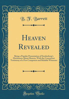 Heaven Revealed: Being a Popular Presentation of Swedenborg's Disclosures about Heaven, with the Concurrent Testimony of a Few Competent and Reliable Witnesses (Classic Reprint) - Barrett, B F