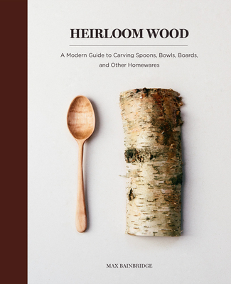Heirloom Wood: A Modern Guide to Carving Spoons, Bowls, Boards, and Other Homewares - Bainbridge, Max