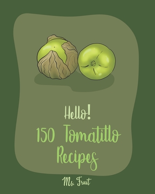 Hello! 150 Tomatillo Recipes: Best Tomatillo Cookbook Ever For Beginners [Enchilada Recipes; Avocado Vegan Cookbook; Chicken Breast Recipes; Green Chile Recipe; Salsas And Dips Cookbook] [Book 1] - Fruit, Ms.