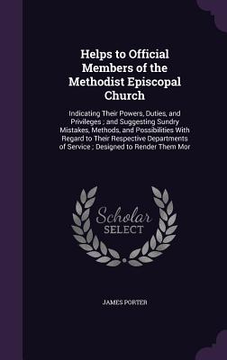 Helps to Official Members of the Methodist Episcopal Church: Indicating Their Powers, Duties, and Privileges; and Suggesting Sundry Mistakes, Methods, and Possibilities With Regard to Their Respective Departments of Service; Designed to Render Them Mor - Porter, James, Sir