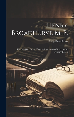 Henry Broadhurst, M. P.; the Story of his Life From a Stonemason's Bench to the Treasury Bench - Broadhurst, Henry