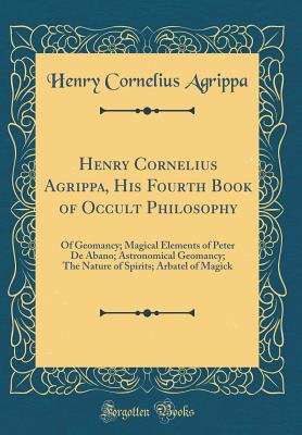 Henry Cornelius Agrippa, His Fourth Book of Occult Philosophy: Of Geomancy; Magical Elements of Peter de Abano; Astronomical Geomancy; The Nature of Spirits; Arbatel of Magick (Classic Reprint) - Agrippa, Henry Cornelius