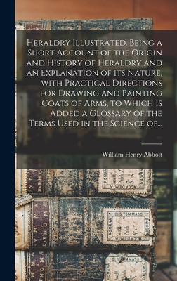 Heraldry Illustrated. Being a Short Account of the Origin and History of Heraldry and an Explanation of Its Nature, With Practical Directions for Drawing and Painting Coats of Arms, to Which is Added a Glossary of the Terms Used in the Science Of... - Abbott, William Henry