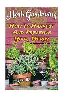 Herb Gardening: How To Harvest And Preserve Your Herbs - Hill, Carol
