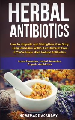 Herbal Antibiotics: How to Upgrade and Strengthen Your Body Using Herbalism Without an Herbalist Even If You've Never Used Natural Antibiotics (Home Remedies, Herbal Remedies, Organic Antibiotics) - Academy, Homemade