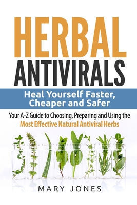 Herbal Antivirals: Heal Yourself Faster, Cheaper and Safer - Your A-Z Guide to Choosing, Preparing and Using the Most Effective Natural Antiviral Herbs - Antivirals, Herbal (Foreword by), and Jones, Mary