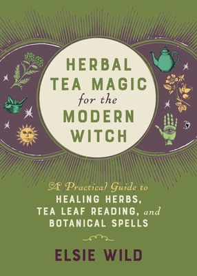 Herbal Tea Magic for the Modern Witch: A Practical Guide to Healing Herbs, Tea Leaf Reading, and Botanical Spells - Wild, Elsie