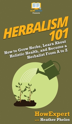 Herbalism 101: How to Grow Herbs, Learn About Holistic Health, and Become a Herbalist From A to Z - Howexpert, and Phelos, Heather