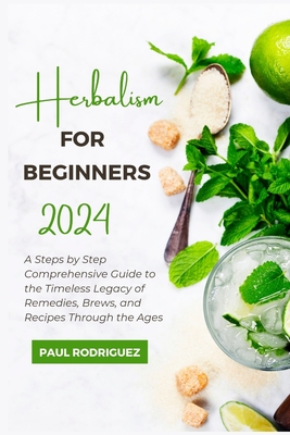 Herbalism for Beginners 2024: A Steps by Step Comprehensive Guide to the Timeless Legacy of Remedies, Brews, and Recipes Through the Ages - Rodriguez, Paul