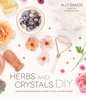 Herbs and Crystals DIY: Use Plant Medicine and Crystal Energy to Heal the Mind and Body - Sands, Ally