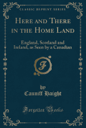 Here and There in the Home Land: England, Scotland and Ireland, as Seen by a Canadian (Classic Reprint)