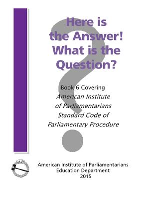Here is the Answer! What is the Question?: Book 6, Covering American Institute of Parliamentarians Standard Code of Parliamentary Procedure - American Institute of Parliamentarians