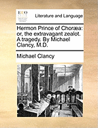 Hermon Prince of Chora: Or, the Extravagant Zealot. a Tragedy. by Michael Clancy, M.D