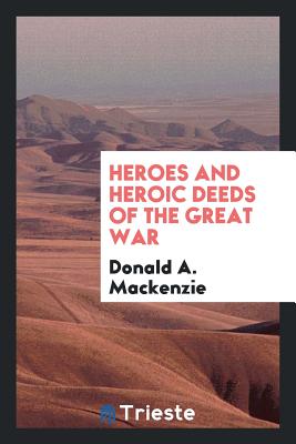 Heroes and Heroic Deeds of the Great War - MacKenzie, Donald A