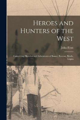 Heroes and Hunters of the West: Comprising Sketches and Adventures of Boone, Kenton, Brady, Logan - Frost, John