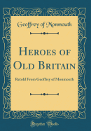 Heroes of Old Britain: Retold From Geoffrey of Monmouth (Classic Reprint)