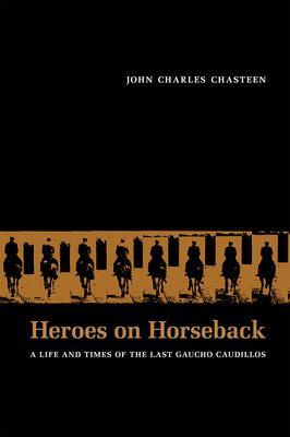 Heroes on Horseback: A Life and Times of the Last Gaucho Caudillos - Chasteen, John Charles