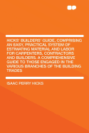 Hicks' Builders' Guide, Comprising an Easy, Practical System of Estimating Material and Labor for Carpenters, Contractors and Builders. a Comprehensive Guide to Those Engaged in the Various Branches of the Building Trades