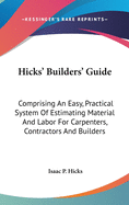 Hicks' Builders' Guide: Comprising An Easy, Practical System Of Estimating Material And Labor For Carpenters, Contractors And Builders