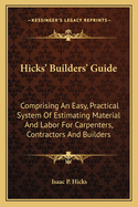 Hicks' Builders' Guide: Comprising An Easy, Practical System Of Estimating Material And Labor For Carpenters, Contractors And Builders