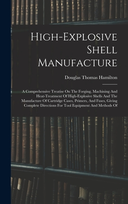 High-explosive Shell Manufacture: A Comprehensive Treatise On The Forging, Machining And Heat-treatment Of High-explosive Shells And The Manufacture Of Cartridge Cases, Primers, And Fuses, Giving Complete Directions For Tool Equipment And Methods Of - Hamilton, Douglas Thomas