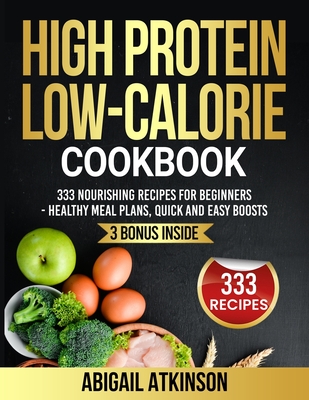 High Protein Low-Calorie Cookbook: 333 Nourishing Recipes for Beginners - Healthy Meal Plans, Quick and Easy Boosts - Atkinson, Abigail