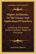 Higher Arithmetic, Or, the Science and Application of Numbers: Combining the Analytic and Synthetic Modes of Instruction: Designed for Advanced Classes in Schools and Academies