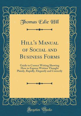 Hill's Manual of Social and Business Forms: Guide to Correct Writing Showing How to Express Written Thought Plainly, Rapidly, Elegantly and Correctly (Classic Reprint) - Hill, Thomas Edie