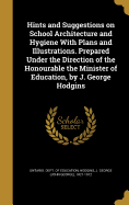 Hints and Suggestions on School Architecture and Hygiene With Plans and Illustrations. Prepared Under the Direction of the Honourable the Minister of Education, by J. George Hodgins