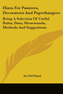 Hints For Painters, Decorators And Paperhangers: Being A Selection Of Useful Rules, Data, Memoranda, Methods And Suggestions