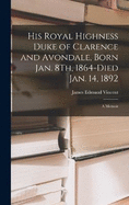 His Royal Highness Duke of Clarence and Avondale, Born Jan. 8Th, 1864-Died Jan. 14, 1892: A Memoir
