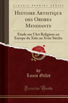 Histoire Artistique Des Ordres Mendiants: tude Sur l'Art Religieux En Europe Du Xiiie Au Xviie Sicles (Classic Reprint) - Gillet, Louis
