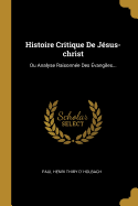 Histoire Critique de Jesus-Christ: Ou Analyse Raisonnee Des Evangiles...