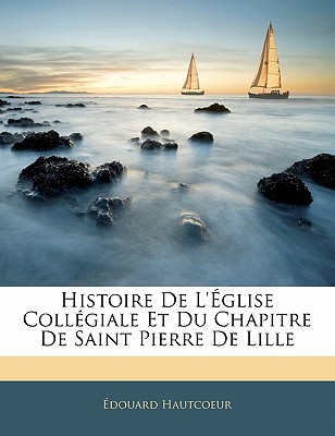 Histoire De L'?glise Coll?giale Et Du Chapitre De Saint Pierre De Lille - Hautcoeur, ?douard