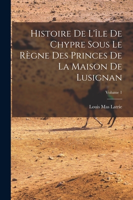 Histoire de l'?le de Chypre Sous Le R?gne Des Princes de la Maison de Lusignan; Volume 1 - Latrie, Louis Mas