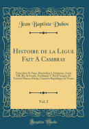 Histoire de la Ligue Fait a Cambray, Vol. 2: Entre Jules II. Pape, Maximilien I, Empereur, Louis XII, Roi de France, Ferdinand V, Roi D'Aragon, Et Tous Les Princes D'Italie; Contre La Republique de Venise (Classic Reprint)