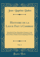 Histoire de la Ligue Fait ? Cambray, Vol. 1: Entre Jules II. Pape, Maximilien I. Empereur, Louis XII. Roy de France, Ferdinand V. Roy D'Arragon, Et Tous Les Princes D'Italie; Contre La Republique de Venise (Classic Reprint)