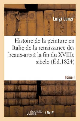 Histoire de la Peinture En Italie de la Renaissance Des Beaux-Arts ? La Fin Du Xviiie. Tome I - Lanzi, Luigi