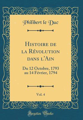 Histoire de La Revolution Dans L'Ain, Vol. 4: Du 12 Octobre, 1793 Au 14 Fevrier, 1794 (Classic Reprint) - Duc, Philibert Le