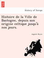 Histoire de La Ville de Bastogne, Depuis Son Origine Celtique Jusqu'a Nos Jours.