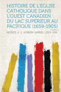 Histoire de l'Eglise Catholique Dans l'Ouest Canadien: Du Lac Superieur Au Pacifique (1659-1905) Volume 2