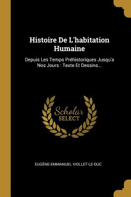 Histoire de l'Habitation Humaine: Depuis Les Temps Pr?historiques Jusqu'a Nos Jours: Texte Et Dessins... - Viollet-Le-Duc, Eug?ne-Emmanuel