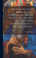 Histoire de Saint Sever, Eveque D'Avranches, Et Des Eglises Qui Ont Ete Erigees En Son Honneur Dans La Ville de Rouen...