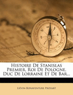 Histoire de Stanislas Premier, Roi de Pologne, Duc de Lorraine Et de Bar...