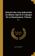 Histoire Des Arts Industriels Au Moyen Age Et A L'Epoque de La Renaissance, Volume 1...