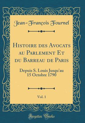 Histoire Des Avocats Au Parlement Et Du Barreau de Paris, Vol. 1: Depuis S. Louis Jusqu'au 15 Octobre 1790 (Classic Reprint) - Fournel, Jean-Francois
